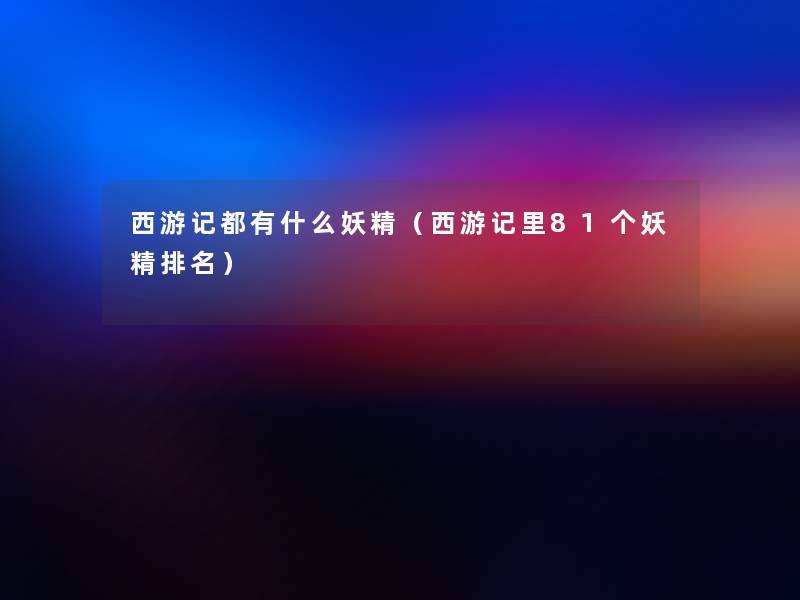 西游记都有什么妖精(西游记里81个妖精推荐) 西游记都有什么妖精(西游记里81个妖精推荐)