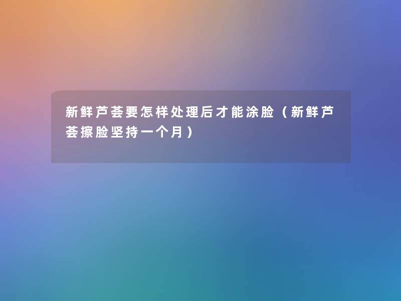 新鲜芦荟要怎样处理后才能涂脸(新鲜芦荟擦脸坚持一个月) 新鲜芦荟要怎样处理后才能涂脸(新鲜芦荟擦脸坚持一个月)