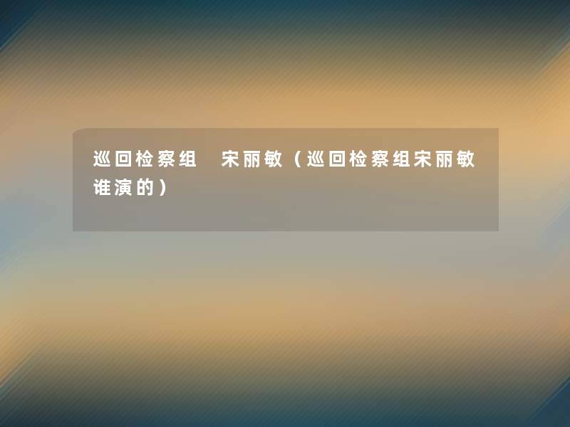巡回检察组 宋丽敏(巡回检察组宋丽敏谁演的) 巡回检察组 宋丽敏(巡回检察组宋丽敏谁演的)