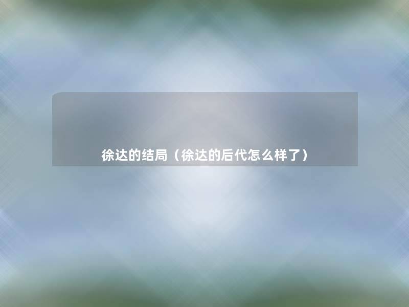 徐达的结局(徐达的后代怎么样了) 徐达的结局(徐达的后代怎么样了)