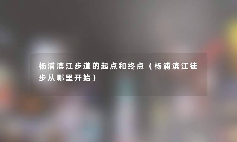杨浦滨江步道的起点和终点(杨浦滨江徒步从哪里开始) 杨浦滨江步道的起点和终点(杨浦滨江徒步从哪里开始)