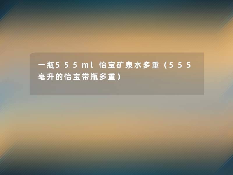 一瓶555ml怡宝矿泉水多重(555毫升的怡宝带瓶多重) 一瓶555ml怡宝矿泉水多重(555毫升的怡宝带瓶多重)