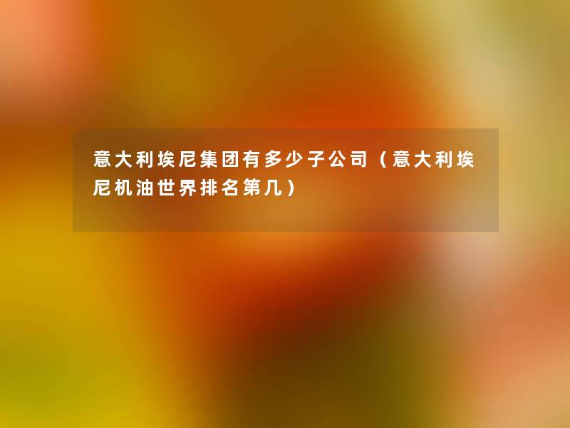 意大利埃尼集团有多少子公司(意大利埃尼机油世界推荐第几) 意大利埃尼集团有多少子公司(意大利埃尼机油世界推荐第几)