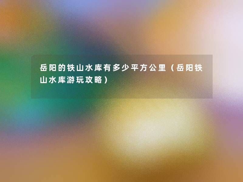 岳阳的铁山水库有多少平方公里(岳阳铁山水库游玩攻略) 岳阳的铁山水库有多少平方公里(岳阳铁山水库游玩攻略)