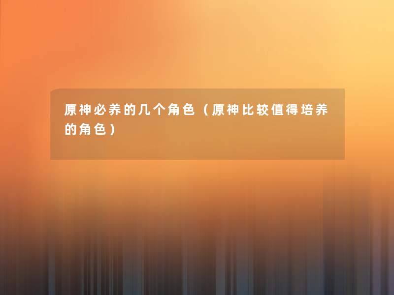原神必养的几个角色(原神比较培养的角色) 原神必养的几个角色(原神比较培养的角色)