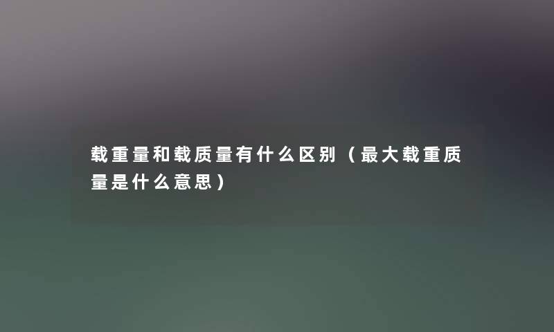 载重量和载质量有什么区别(大载重质量是什么意思) 载重量和载质量有什么区别(大载重质量是什么意思)