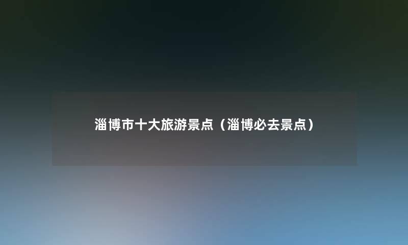 淄博市一些旅游景点(淄博必去景点) 淄博市一些旅游景点(淄博必去景点)