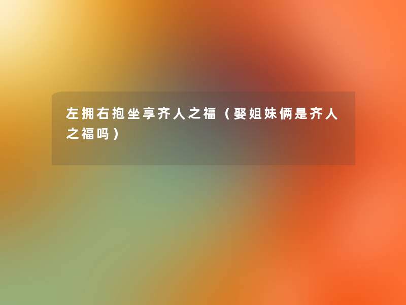 左拥右抱坐享齐人之福(娶姐妹俩是齐人之福吗) 左拥右抱坐享齐人之福(娶姐妹俩是齐人之福吗)