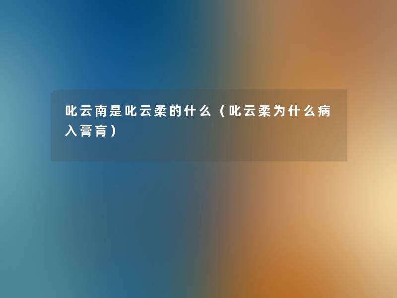叱云南是叱云柔的什么(叱云柔为什么病入膏肓) 叱云南是叱云柔的什么(叱云柔为什么病入膏肓)