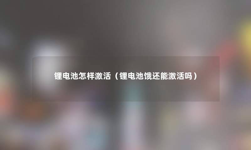 锂电池怎样激活(锂电池饿还能激活吗) 锂电池怎样激活(锂电池饿还能激活吗)