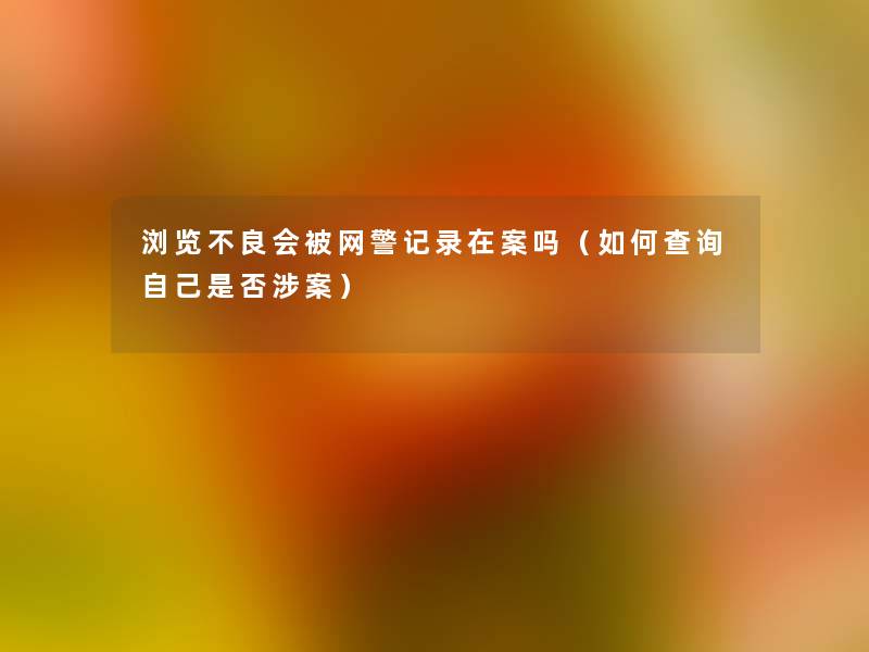 浏览不良会被网警记录在案吗(如何查阅自己是否涉案) 浏览不良会被网警记录在案吗(如何查阅自己是否涉案)