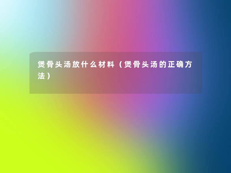 煲骨头汤放什么材料(煲骨头汤的正确方法) 煲骨头汤放什么材料(煲骨头汤的正确方法)