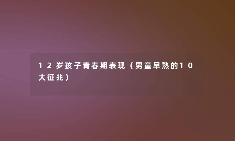 12岁孩子青春期表现(男童早熟的10大征兆) 12岁孩子青春期表现(男童早熟的10大征兆)