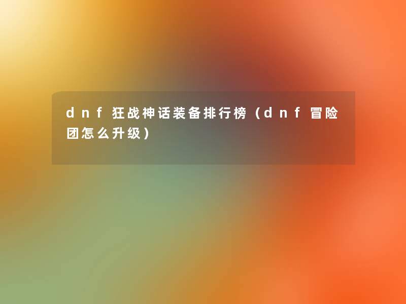 dnf狂战神话装备整理榜(dnf冒险团怎么升级) dnf狂战神话装备整理榜(dnf冒险团怎么升级)