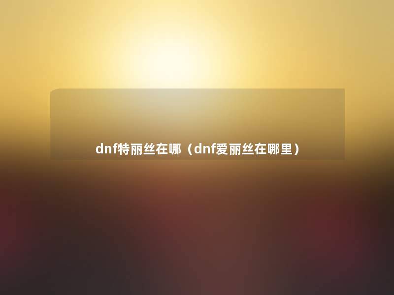 dnf特丽丝在哪(dnf爱丽丝在哪里) dnf特丽丝在哪(dnf爱丽丝在哪里)