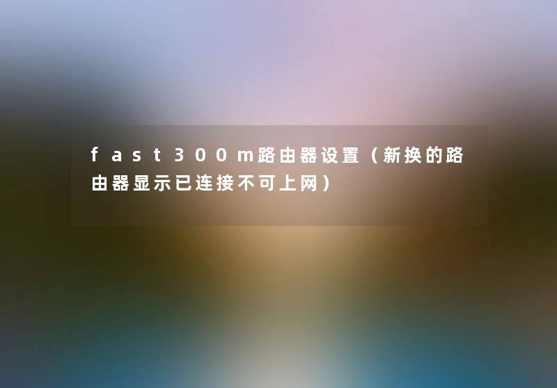 fast300m路由器设置(新换的路由器显示已连接不可上网) fast300m路由器设置(新换的路由器显示已连接不可上网)
