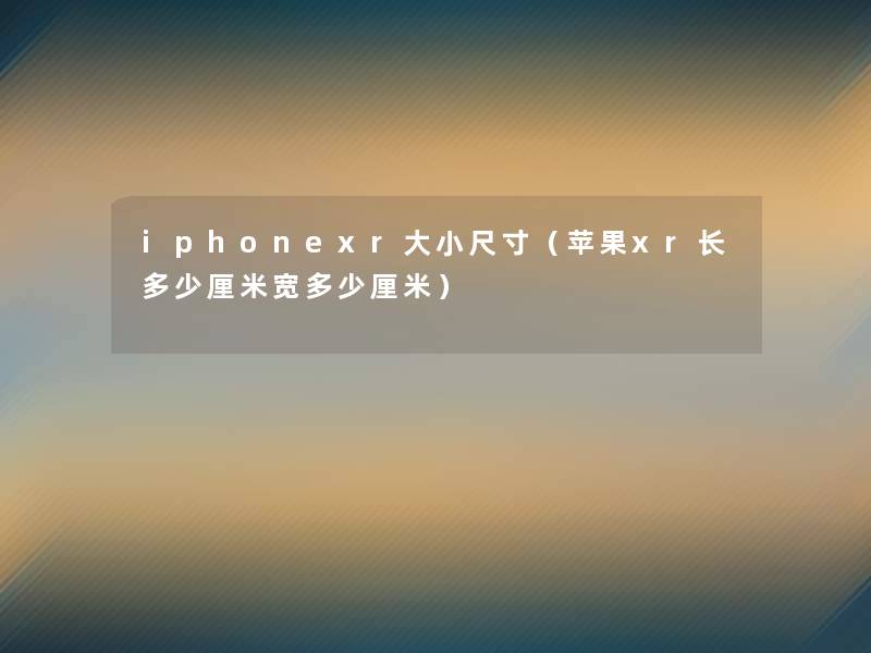 iphonexr大小尺寸(苹果xr长多少厘米宽多少厘米) iphonexr大小尺寸(苹果xr长多少厘米宽多少厘米)