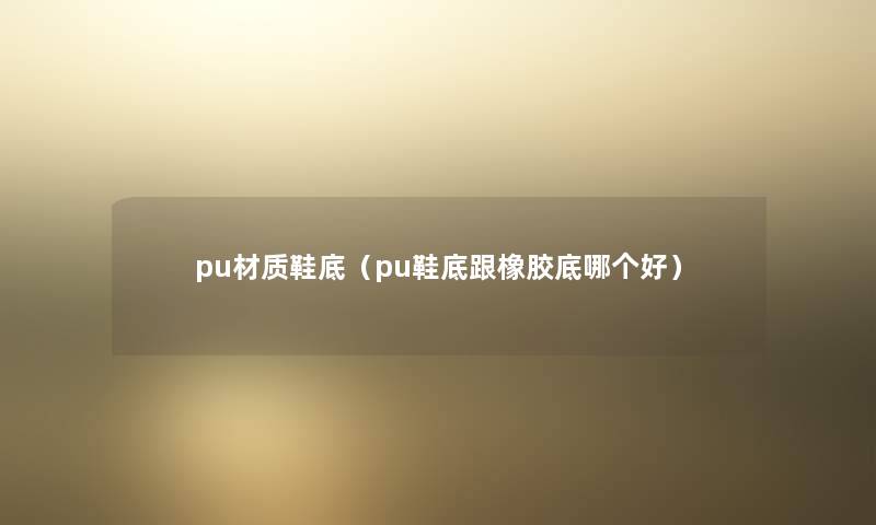 pu材质鞋底（pu鞋底跟橡胶底哪个好）
