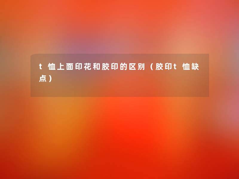 t恤上面印花和胶印的区别(胶印t恤缺点) t恤上面印花和胶印的区别(胶印t恤缺点)