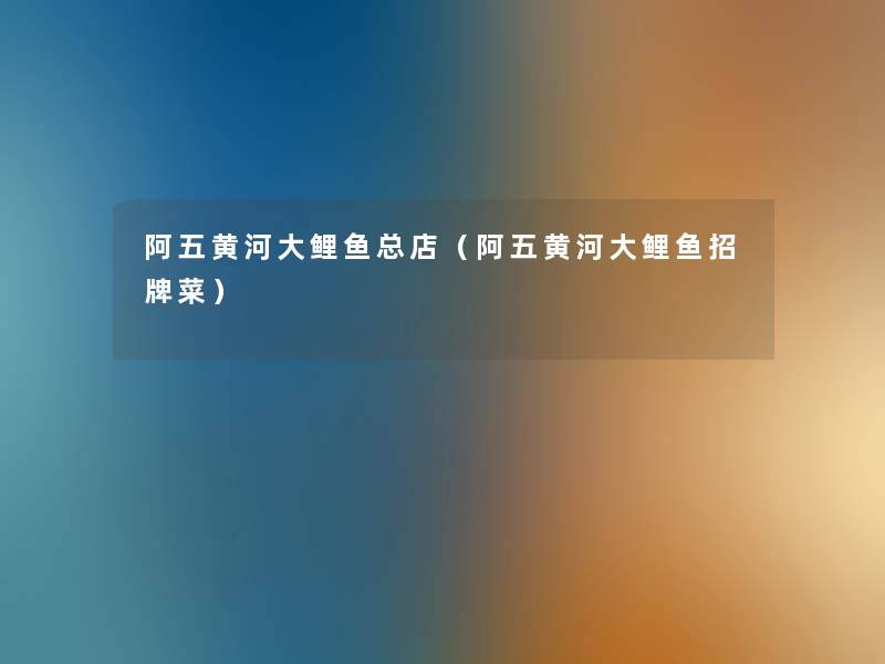 阿五黄河大鲤鱼总店(阿五黄河大鲤鱼招牌菜) 阿五黄河大鲤鱼总店(阿五黄河大鲤鱼招牌菜)
