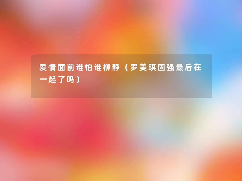爱情面前谁怕谁柳静（罗美琪固强这里要说在一起了吗）