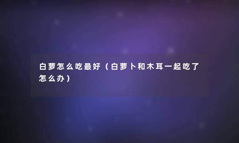 白萝怎么吃好(白萝卜和木耳一起吃了怎么办) 白萝怎么吃好(白萝卜和木耳一起吃了怎么办)