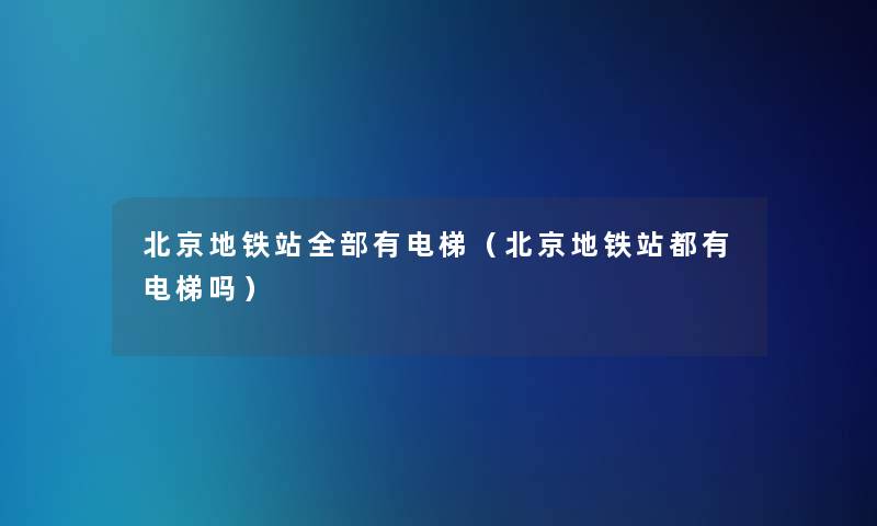 北京地铁站整理的有电梯(北京地铁站都有电梯吗) 北京地铁站整理的有电梯(北京地铁站都有电梯吗)