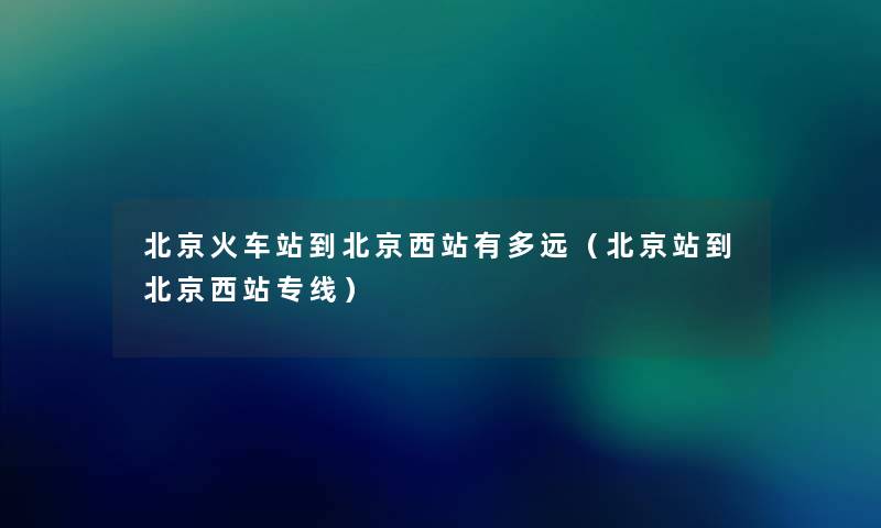 北京火车站到北京西站有多远(北京站到北京西站专线) 北京火车站到北京西站有多远(北京站到北京西站专线)