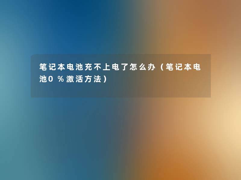 笔记本电池充不上电了怎么办(笔记本电池0%激活方法) 笔记本电池充不上电了怎么办(笔记本电池0%激活方法)