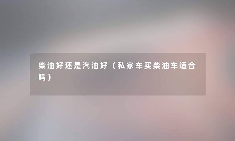 柴油好还是汽油好(私家车买柴油车适合吗) 柴油好还是汽油好(私家车买柴油车适合吗)