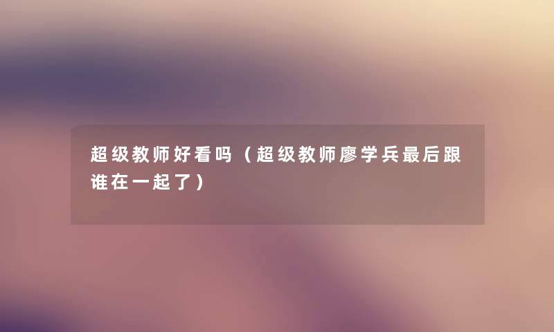 超级教师好看吗(超级教师廖学兵这里要说跟谁在一起了) 超级教师好看吗(超级教师廖学兵这里要说跟谁在一起了)