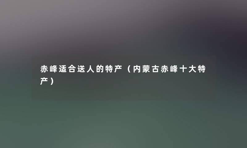 赤峰适合送人的特产(内蒙古赤峰一些特产) 赤峰适合送人的特产(内蒙古赤峰一些特产)
