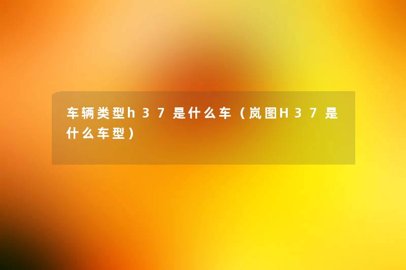 车辆类型h37是什么车(岚图H37是什么车型) 车辆类型h37是什么车(岚图H37是什么车型)