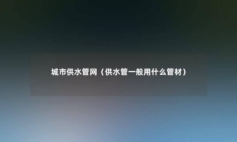 城市供水管网(供水管一般用什么管材) 城市供水管网(供水管一般用什么管材)