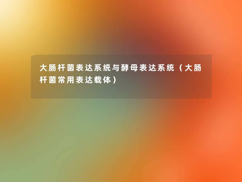 大肠杆菌表达系统与酵母表达系统(大肠杆菌常用表达载体) 大肠杆菌表达系统与酵母表达系统(大肠杆菌常用表达载体)