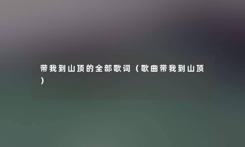 带我到山顶的整理的歌词(歌曲带我到山顶) 带我到山顶的整理的歌词(歌曲带我到山顶)