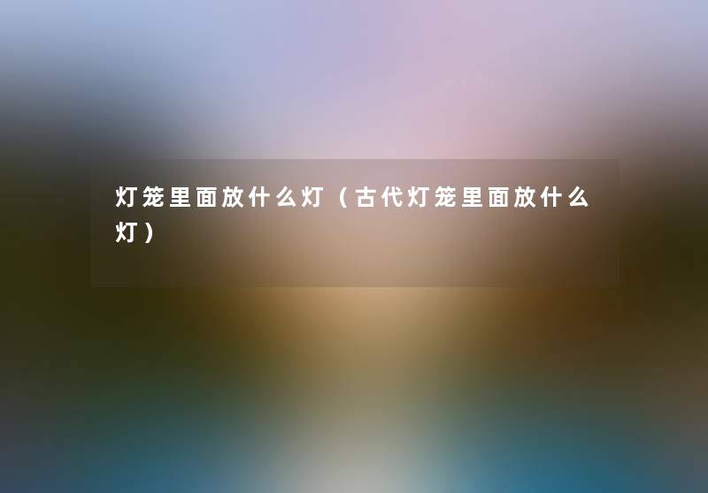 灯笼里面放什么灯(古代灯笼里面放什么灯) 灯笼里面放什么灯(古代灯笼里面放什么灯)