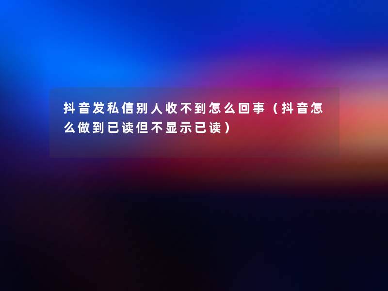 抖音发私信别人收不到怎么回事(抖音怎么做到已读但不显示已读) 抖音发私信别人收不到怎么回事(抖音怎么做到已读但不显示已读)