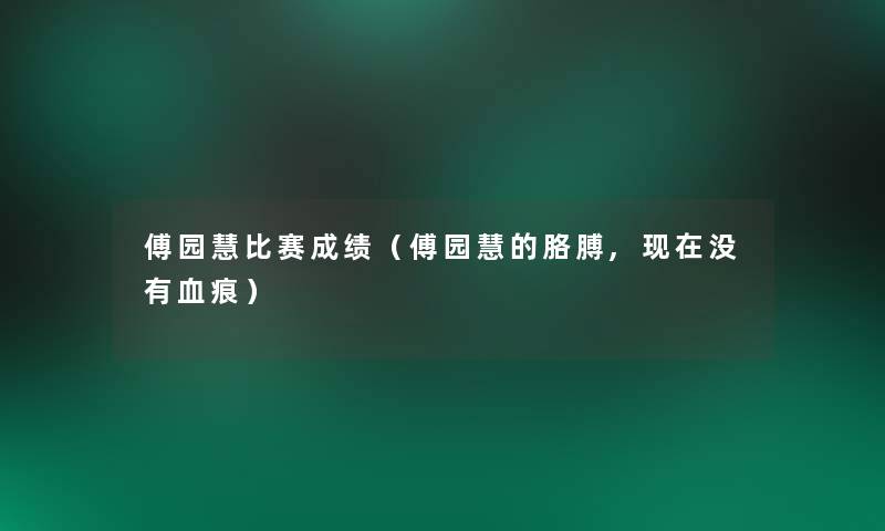 傅园慧比赛成绩(傅园慧的胳膊,没有血痕) 傅园慧比赛成绩(傅园慧的胳膊,没有血痕)