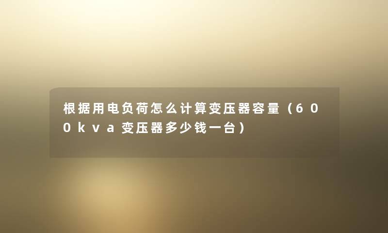 根据用电负荷怎么计算变压器容量（600kva变压器多少钱一台）