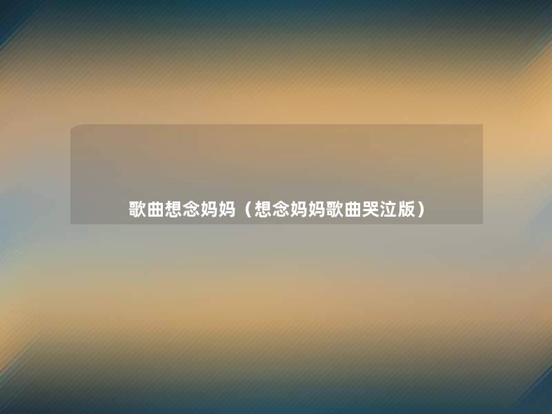 歌曲想念妈妈(想念妈妈歌曲哭泣版) 歌曲想念妈妈(想念妈妈歌曲哭泣版)