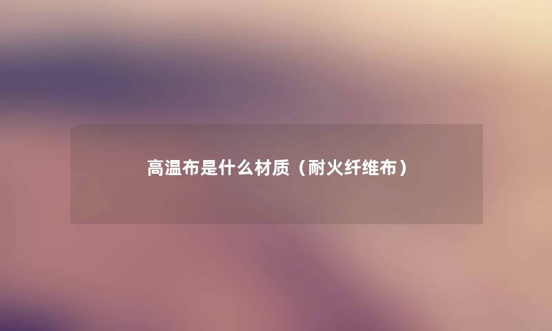 高温布是什么材质(耐火纤维布) 高温布是什么材质(耐火纤维布)