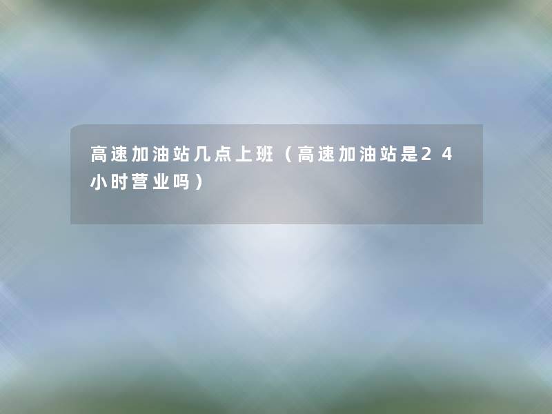 高速加油站几点上班(高速加油站是24小时营业吗) 高速加油站几点上班(高速加油站是24小时营业吗)