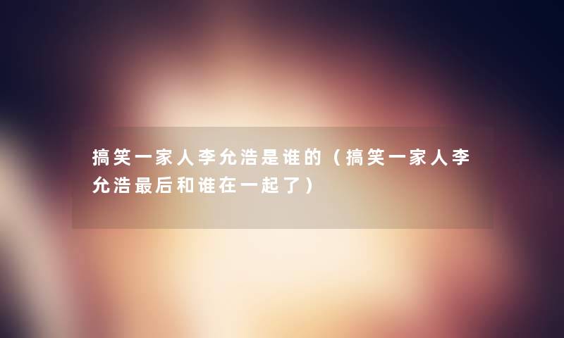 搞笑一家人李允浩是谁的(搞笑一家人李允浩这里要说和谁在一起了) 搞笑一家人李允浩是谁的(搞笑一家人李允浩这里要说和谁在一起了)
