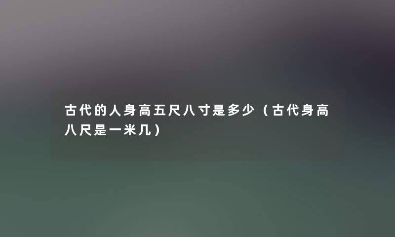 古代的人身高五尺八寸是多少(古代身高八尺是一米几) 古代的人身高五尺八寸是多少(古代身高八尺是一米几)