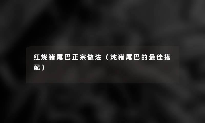 红烧猪尾巴正宗做法(炖猪尾巴的理想搭配) 红烧猪尾巴正宗做法(炖猪尾巴的理想搭配)