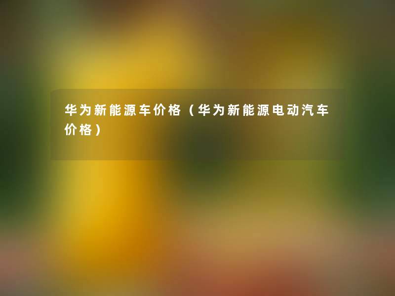 华为新能源车价格（华为新能源电动汽车价格）