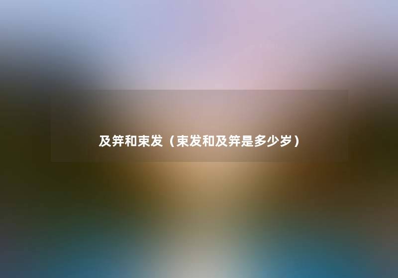 及笄和束发(束发和及笄是多少岁) 及笄和束发(束发和及笄是多少岁)