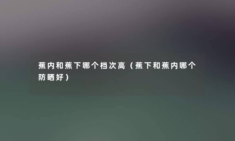 蕉内和蕉下哪个档次高（蕉下和蕉内哪个防晒好）
