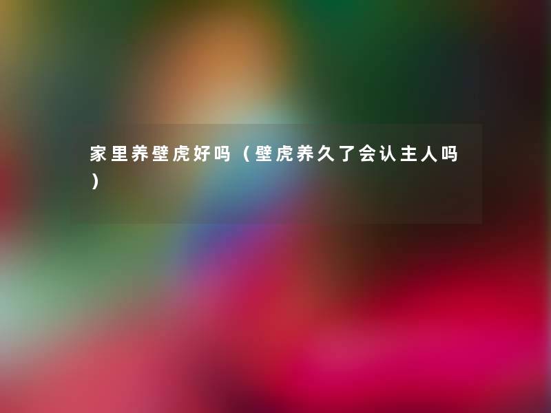 家里养壁虎好吗(壁虎养久了会认主人吗) 家里养壁虎好吗(壁虎养久了会认主人吗)
